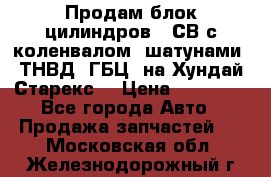 Продам блок цилиндров D4СВ с коленвалом, шатунами, ТНВД, ГБЦ, на Хундай Старекс  › Цена ­ 50 000 - Все города Авто » Продажа запчастей   . Московская обл.,Железнодорожный г.